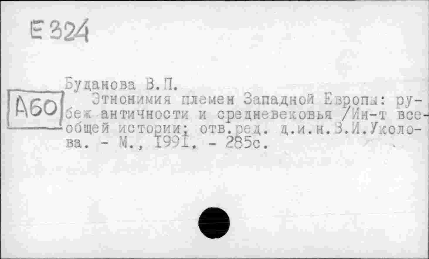 ﻿Е324
_____Буданова З.П.
і\г.~ч Этнонимия племен Западной Европы: ру-бе« античности и средневековья /Ин-т все
-----общей истории- отв.ред. д.и.н.3.И.Уколова. - М., Ї99І. - 2б5с.